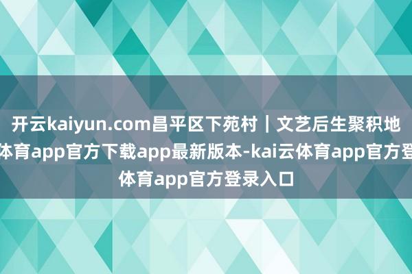 开云kaiyun.com昌平区下苑村｜文艺后生聚积地-kai云体育app官方下载app最新版本-kai云体育app官方登录入口