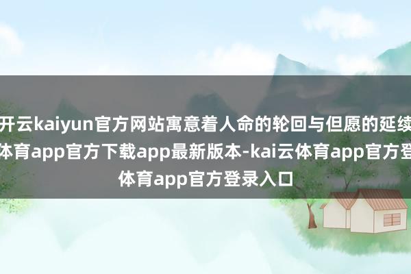 开云kaiyun官方网站寓意着人命的轮回与但愿的延续-kai云体育app官方下载app最新版本-kai云体育app官方登录入口