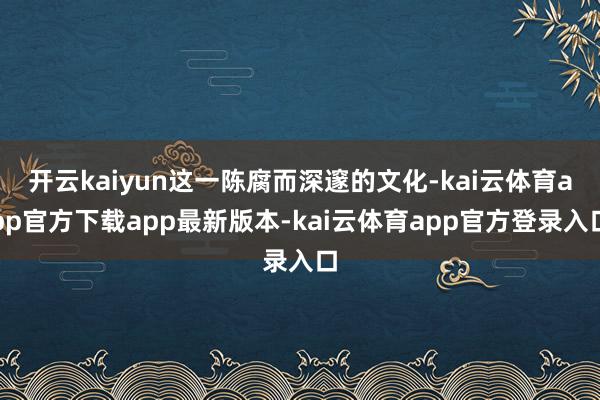 开云kaiyun这一陈腐而深邃的文化-kai云体育app官方下载app最新版本-kai云体育app官方登录入口