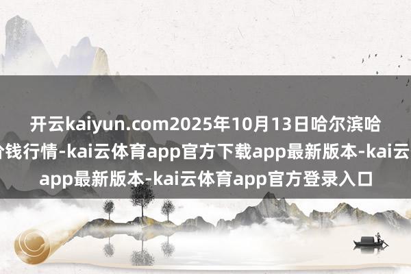 开云kaiyun.com2025年10月13日哈尔滨哈达农副居品有限公司价钱行情-kai云体育app官方下载app最新版本-kai云体育app官方登录入口