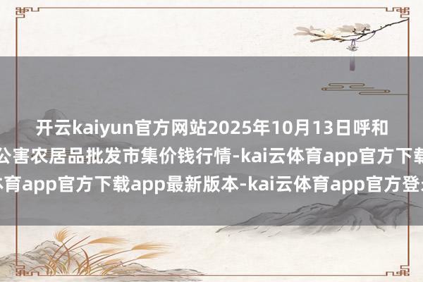 开云kaiyun官方网站2025年10月13日呼和浩特市好意思通首府无公害农居品批发市集价钱行情-kai云体育app官方下载app最新版本-kai云体育app官方登录入口