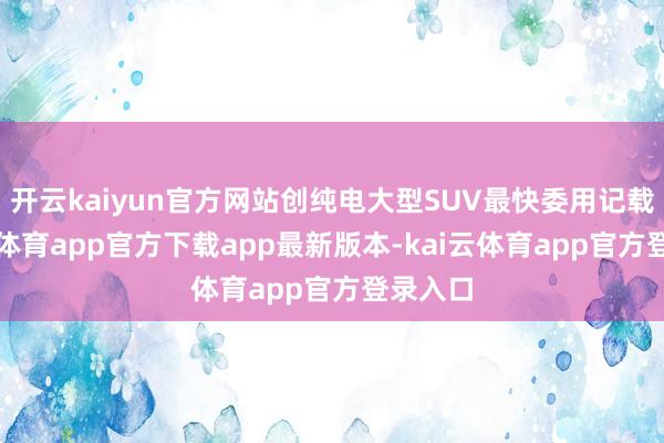 开云kaiyun官方网站创纯电大型SUV最快委用记载-kai云体育app官方下载app最新版本-kai云体育app官方登录入口