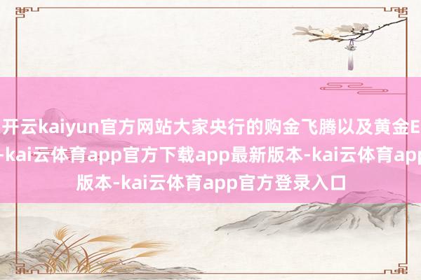 开云kaiyun官方网站大家央行的购金飞腾以及黄金ETF捏仓的加多-kai云体育app官方下载app最新版本-kai云体育app官方登录入口