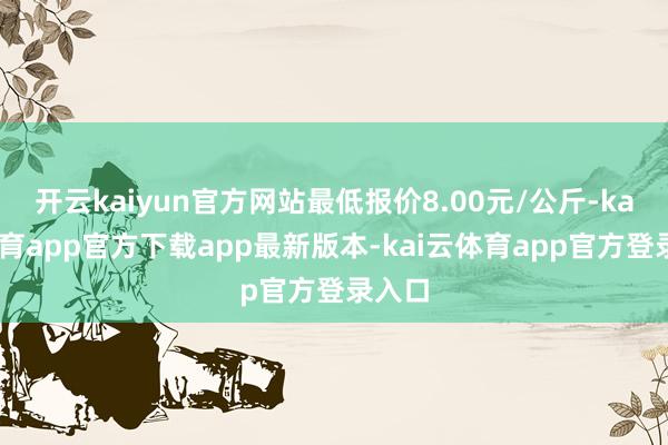 开云kaiyun官方网站最低报价8.00元/公斤-kai云体育app官方下载app最新版本-kai云体育app官方登录入口