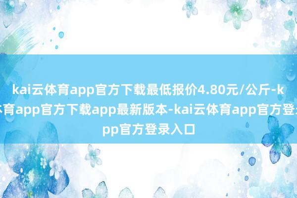 kai云体育app官方下载最低报价4.80元/公斤-kai云体育app官方下载app最新版本-kai云体育app官方登录入口