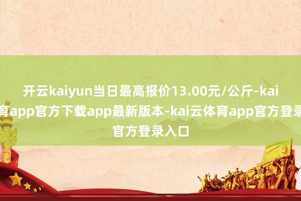 开云kaiyun当日最高报价13.00元/公斤-kai云体育app官方下载app最新版本-kai云体育app官方登录入口