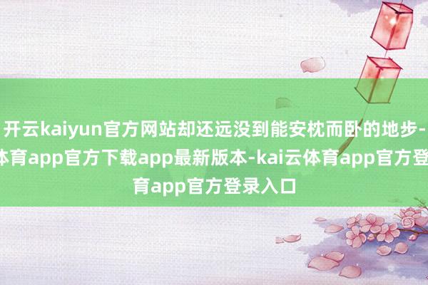 开云kaiyun官方网站却还远没到能安枕而卧的地步-kai云体育app官方下载app最新版本-kai云体育app官方登录入口