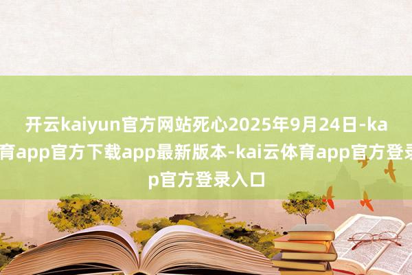 开云kaiyun官方网站死心2025年9月24日-kai云体育app官方下载app最新版本-kai云体育app官方登录入口