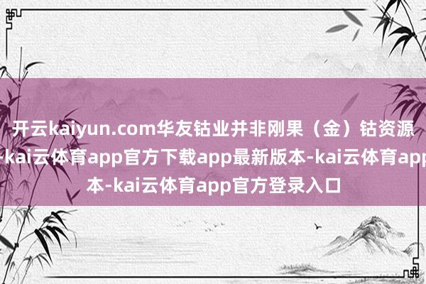开云kaiyun.com华友钴业并非刚果（金）钴资源的主要供应商-kai云体育app官方下载app最新版本-kai云体育app官方登录入口