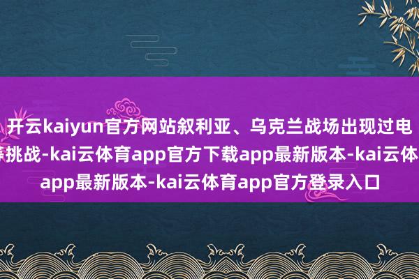 开云kaiyun官方网站叙利亚、乌克兰战场出现过电子烦闷、顶点自得等挑战-kai云体育app官方下载app最新版本-kai云体育app官方登录入口