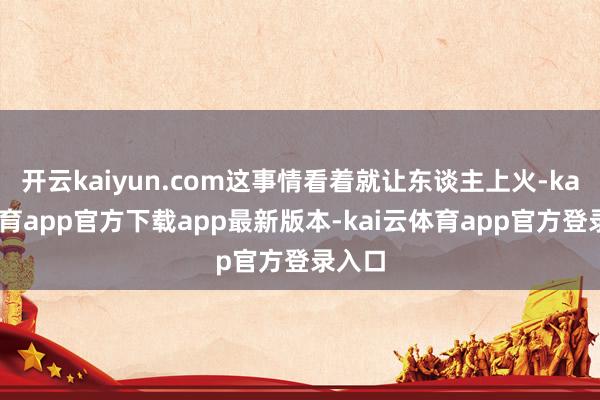 开云kaiyun.com这事情看着就让东谈主上火-kai云体育app官方下载app最新版本-kai云体育app官方登录入口