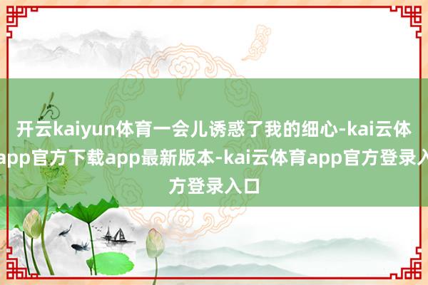 开云kaiyun体育一会儿诱惑了我的细心-kai云体育app官方下载app最新版本-kai云体育app官方登录入口