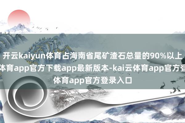 开云kaiyun体育占海南省尾矿渣石总量的90%以上-kai云体育app官方下载app最新版本-kai云体育app官方登录入口