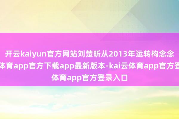 开云kaiyun官方网站刘楚昕从2013年运转构念念-kai云体育app官方下载app最新版本-kai云体育app官方登录入口