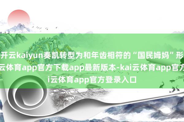开云kaiyun奏凯转型为和年齿相符的“国民姆妈”形象后-kai云体育app官方下载app最新版本-kai云体育app官方登录入口