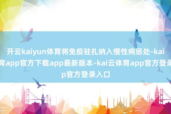 开云kaiyun体育将免疫驻扎纳入慢性病惩处-kai云体育app官方下载app最新版本-kai云体育app官方登录入口