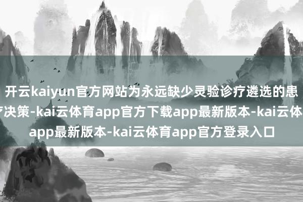 开云kaiyun官方网站为永远缺少灵验诊疗遴选的患者带来更可及的诊疗决策-kai云体育app官方下载app最新版本-kai云体育app官方登录入口