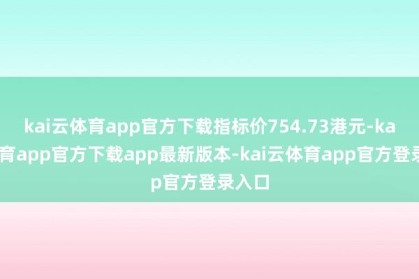 kai云体育app官方下载指标价754.73港元-kai云体育app官方下载app最新版本-kai云体育app官方登录入口