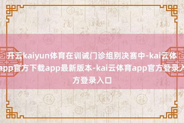 开云kaiyun体育在训诫门诊组别决赛中-kai云体育app官方下载app最新版本-kai云体育app官方登录入口