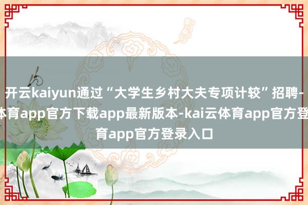 开云kaiyun通过“大学生乡村大夫专项计较”招聘-kai云体育app官方下载app最新版本-kai云体育app官方登录入口