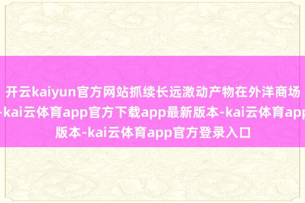 开云kaiyun官方网站抓续长远激动产物在外洋商场的注册和出口-kai云体育app官方下载app最新版本-kai云体育app官方登录入口