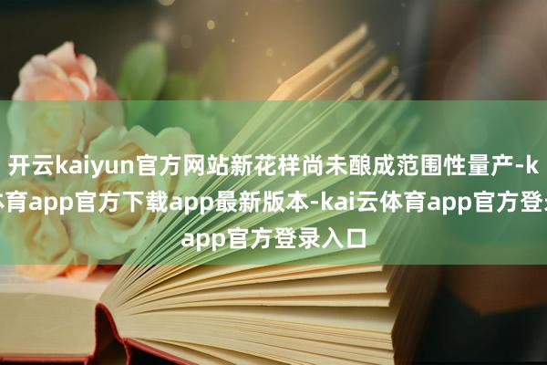 开云kaiyun官方网站新花样尚未酿成范围性量产-kai云体育app官方下载app最新版本-kai云体育app官方登录入口