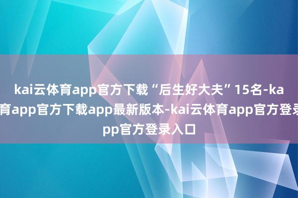 kai云体育app官方下载“后生好大夫”15名-kai云体育app官方下载app最新版本-kai云体育app官方登录入口