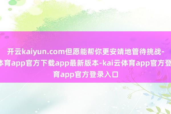 开云kaiyun.com但愿能帮你更安靖地管待挑战-kai云体育app官方下载app最新版本-kai云体育app官方登录入口