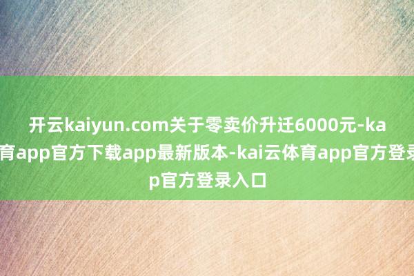 开云kaiyun.com关于零卖价升迁6000元-kai云体育app官方下载app最新版本-kai云体育app官方登录入口
