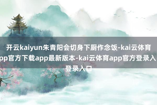 开云kaiyun朱青阳会切身下厨作念饭-kai云体育app官方下载app最新版本-kai云体育app官方登录入口