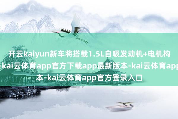 开云kaiyun新车将搭载1.5L自吸发动机+电机构成的插混系统-kai云体育app官方下载app最新版本-kai云体育app官方登录入口