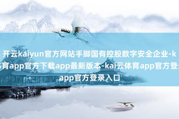 开云kaiyun官方网站手脚国有控股数字安全企业-kai云体育app官方下载app最新版本-kai云体育app官方登录入口